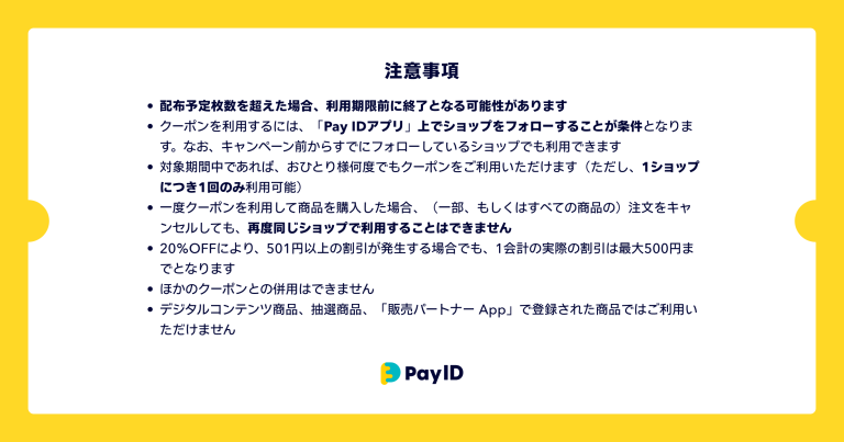 クーポンに関する注意事項の画像です。 ・配布予定枚数を超えた場合、利用期限前に終了となる可能性があります ・クーポンを利用するには、「Pay IDアプリ」上でショップをフォローすることが条件となります。なお、キャンペーン前からすでにフォローしているショップでも利用できます。 ・対象期間中であれば、おひとり様何度でもクーポンをご利用いただけます(ただし、1ショップにつき1回のみ利用可能) ・一度クーポンを利用して商品を購入した場合、(一部、もしくはすべての商品の)注文をキャンセルしても、再度同じショップで利用することはできません ・20%OFFにより、501円以上の割引が発生する場合でも、1会計の実際の割引は最大500円までとなります ・ほかのクーポンとの併用はできません ・デジタルコンテンツ商品、抽選商品、「販売パートナー App」で登録された商品ではご利用いただけません