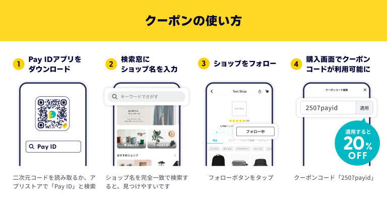 クーポンの使い方の説明画像です。 ①PayIDアプリをダウンロードします。 二次元コードを読み取るか、アプリストアでPayIDと検索します。 ②検索窓にショップ名を入力します。 ショップ名を完全一致で検索すると、見つけやすいです。 ③ショップをフォローします。 フォローボタンをタップしてください。 ④購入画面でクーポンコードが利用可能になります。 クーポンコード「2507payid」を適用すると20%OFFになります。